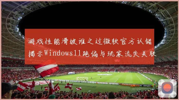 游戏性能滑坡谁之过微软官方认错揭示Windows11跑偏与玩家流失关联