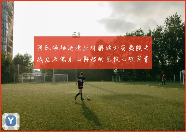 团队领袖逆境应对解读刘备夷陵之战后未能东山再起的竞技心理因素