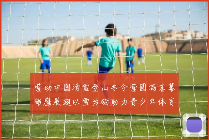 营动中国滑雪登山冬令营圆满落幕雏鹰展翅以雪为砺助力青少年体育成长