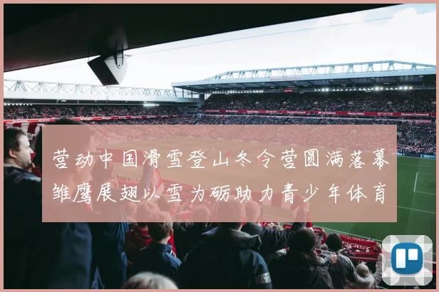 营动中国滑雪登山冬令营圆满落幕雏鹰展翅以雪为砺助力青少年体育成长