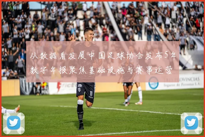 从数据看发展中国足球协会发布5年数字年报聚焦基础设施与赛事运营