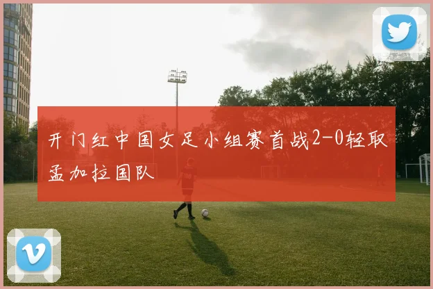 开门红中国女足小组赛首战2-0轻取孟加拉国队