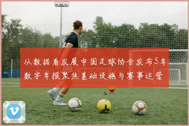 从数据看发展中国足球协会发布5年数字年报聚焦基础设施与赛事运营