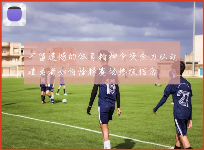 不留遗憾的体育精神今夜全力以赴追光者如何诠释赛场终极信念
